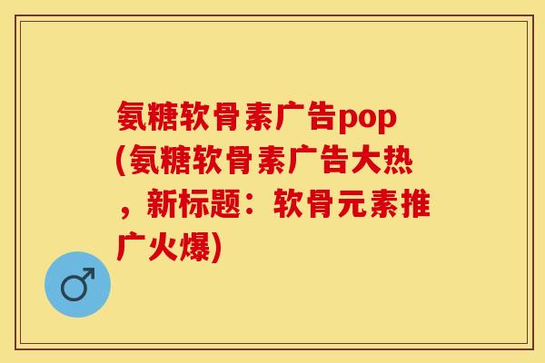 氨糖软骨素广告pop(氨糖软骨素广告大热，新标题：软骨元素推广火爆)