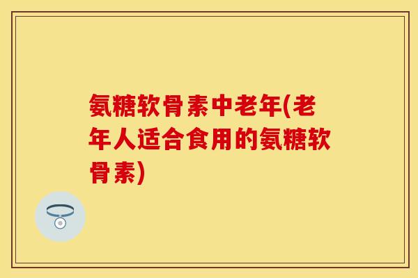 氨糖软骨素中老年(老年人适合食用的氨糖软骨素)