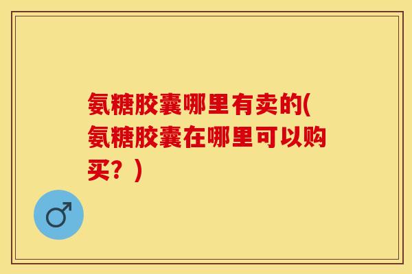 氨糖胶囊哪里有卖的(氨糖胶囊在哪里可以购买？)