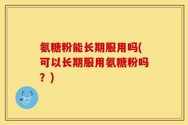 氨糖粉能长期服用吗(可以长期服用氨糖粉吗？)