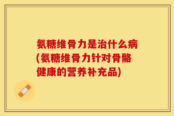 氨糖维骨力是治什么病(氨糖维骨力针对骨骼健康的营养补充品)