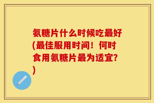 氨糖片什么时候吃最好(最佳服用时间！何时食用氨糖片最为适宜？)