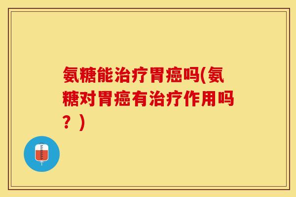 氨糖能治疗胃癌吗(氨糖对胃癌有治疗作用吗？)