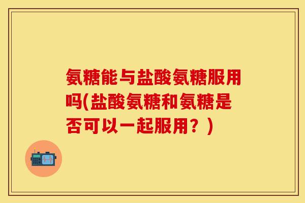 氨糖能与盐酸氨糖服用吗(盐酸氨糖和氨糖是否可以一起服用？)
