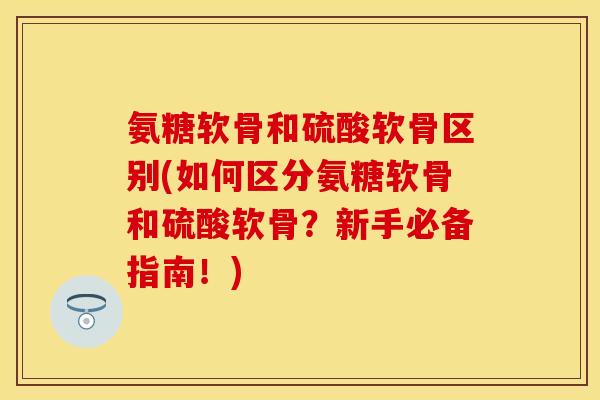 氨糖软骨和硫酸软骨区别(如何区分氨糖软骨和硫酸软骨？新手必备指南！)