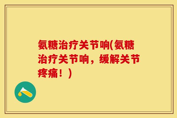 氨糖治疗关节响(氨糖治疗关节响，缓解关节疼痛！)