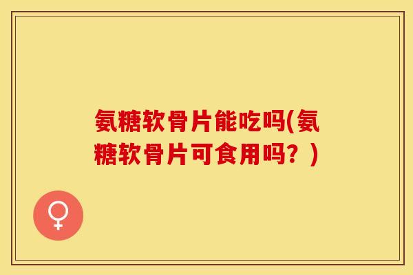 氨糖软骨片能吃吗(氨糖软骨片可食用吗？)