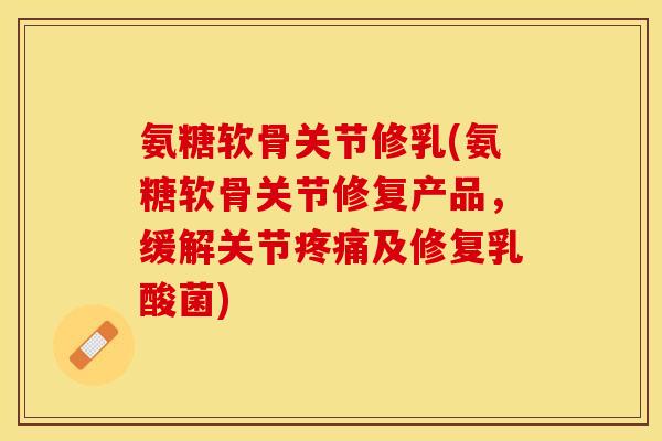 氨糖软骨关节修乳(氨糖软骨关节修复产品，缓解关节疼痛及修复乳酸菌)