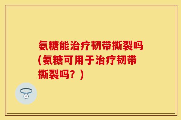 氨糖能治疗韧带撕裂吗(氨糖可用于治疗韧带撕裂吗？)