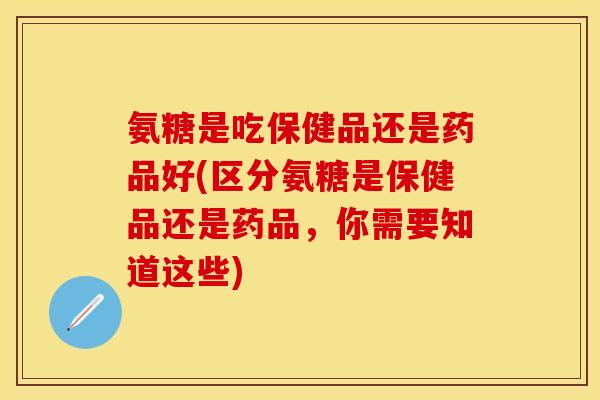 氨糖是吃保健品还是药品好(区分氨糖是保健品还是药品，你需要知道这些)