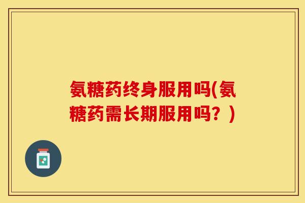氨糖药终身服用吗(氨糖药需长期服用吗？)