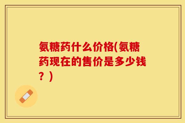 氨糖药什么价格(氨糖药现在的售价是多少钱？)