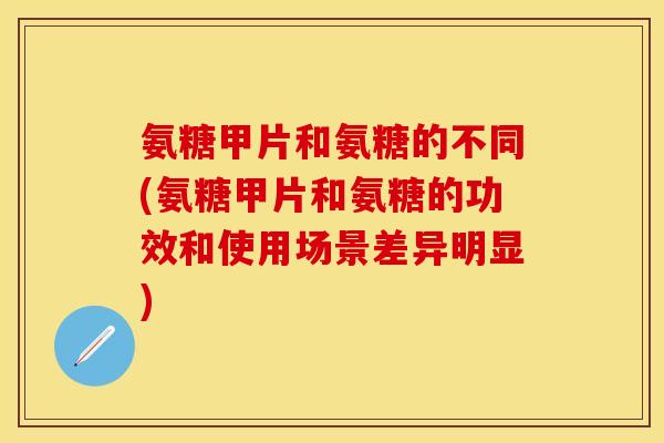 氨糖甲片和氨糖的不同(氨糖甲片和氨糖的功效和使用场景差异明显)