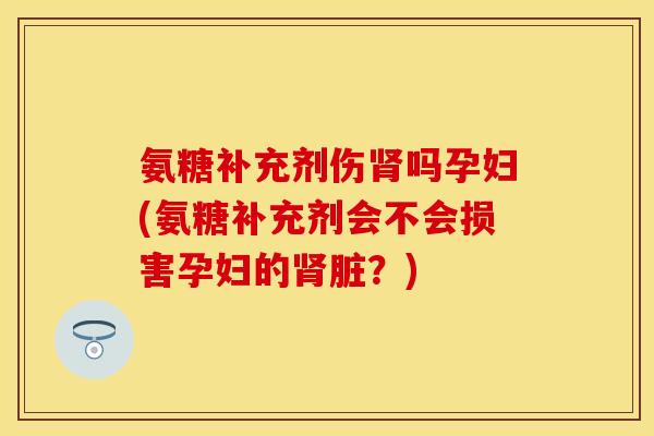 氨糖补充剂伤肾吗孕妇(氨糖补充剂会不会损害孕妇的肾脏？)