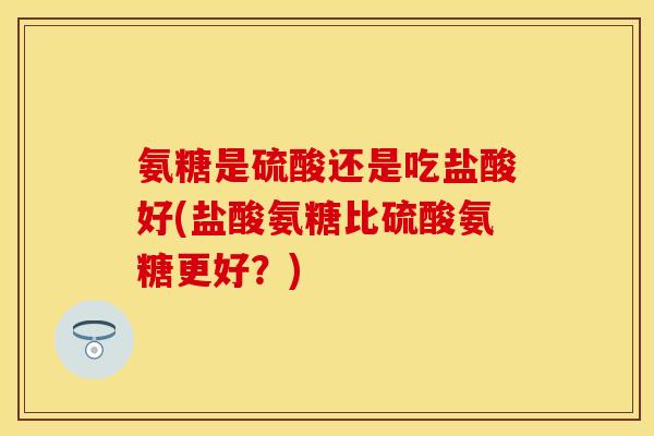 氨糖是硫酸还是吃盐酸好(盐酸氨糖比硫酸氨糖更好？)-第1张图片-关节保镖