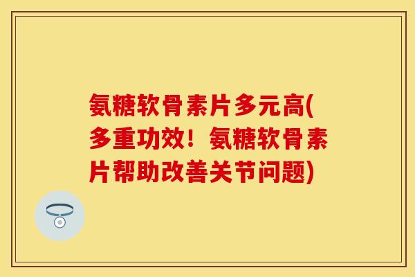 氨糖软骨素片多元高(多重功效！氨糖软骨素片帮助改善关节问题)