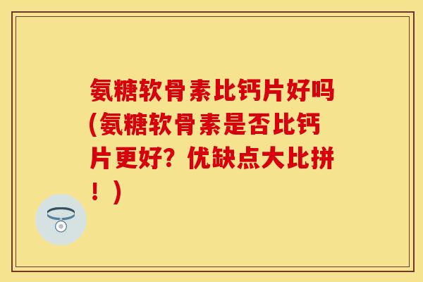 氨糖软骨素比钙片好吗(氨糖软骨素是否比钙片更好？优缺点大比拼！)