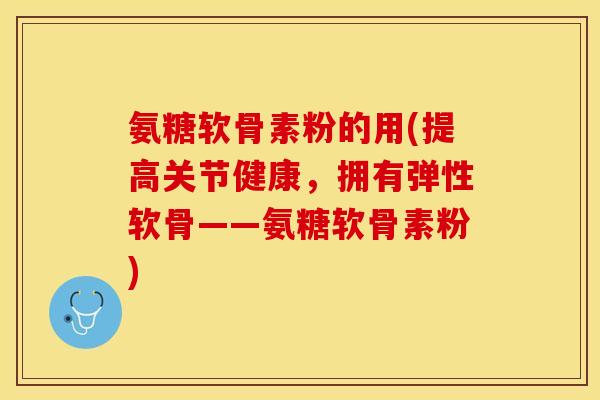 氨糖软骨素粉的用(提高关节健康，拥有弹性软骨——氨糖软骨素粉)