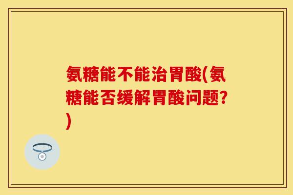 氨糖能不能治胃酸(氨糖能否缓解胃酸问题？)-第1张图片-关节保镖