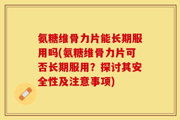 氨糖维骨力片能长期服用吗(氨糖维骨力片可否长期服用？探讨其安全性及注意事项)
