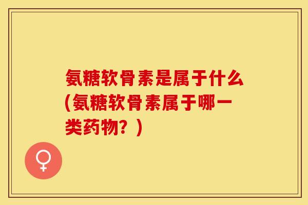 氨糖软骨素是属于什么(氨糖软骨素属于哪一类药物？)