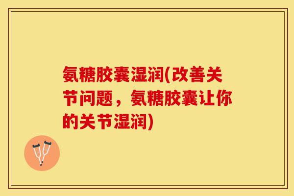 氨糖胶囊湿润(改善关节问题，氨糖胶囊让你的关节湿润)
