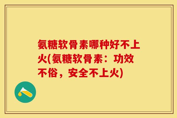 氨糖软骨素哪种好不上火(氨糖软骨素：功效不俗，安全不上火)