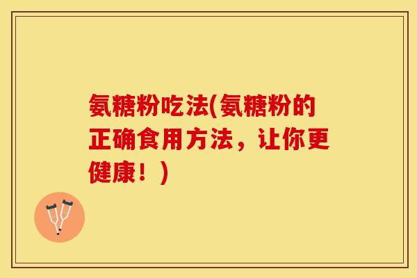 氨糖粉吃法(氨糖粉的正确食用方法，让你更健康！)