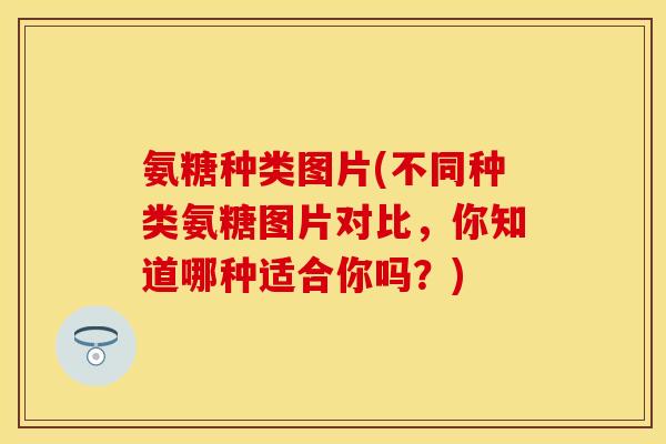 氨糖种类图片(不同种类氨糖图片对比，你知道哪种适合你吗？)