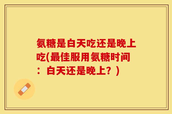 氨糖是白天吃还是晚上吃(最佳服用氨糖时间：白天还是晚上？)