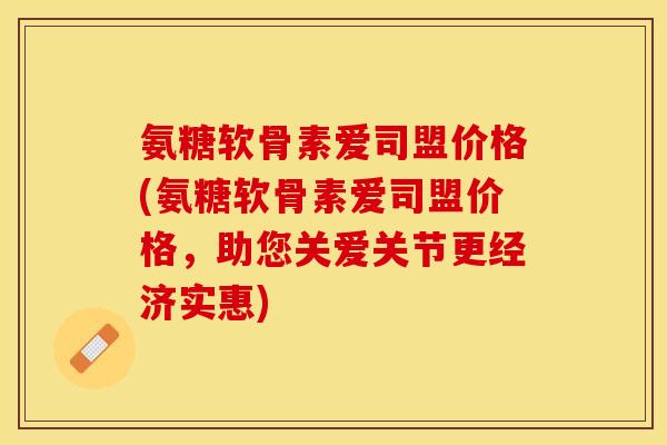氨糖软骨素爱司盟价格(氨糖软骨素爱司盟价格，助您关爱关节更经济实惠)