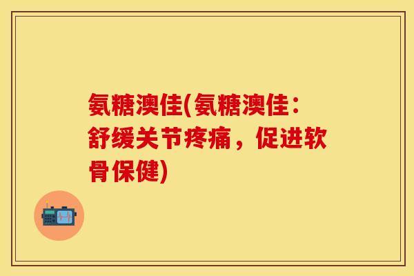 氨糖澳佳(氨糖澳佳：舒缓关节疼痛，促进软骨保健)