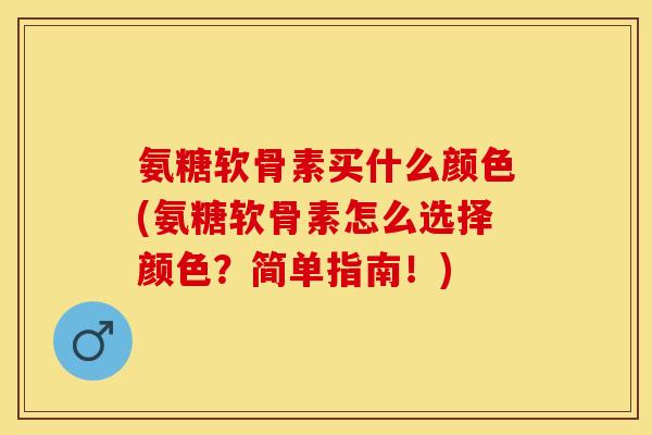 氨糖软骨素买什么颜色(氨糖软骨素怎么选择颜色？简单指南！)
