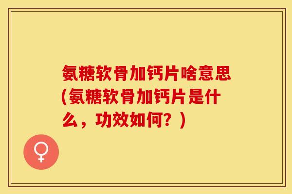 氨糖软骨加钙片啥意思(氨糖软骨加钙片是什么，功效如何？)