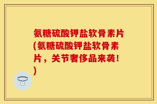 氨糖硫酸钾盐软骨素片(氨糖硫酸钾盐软骨素片，关节奢侈品来袭！)