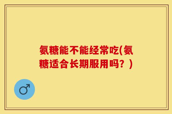氨糖能不能经常吃(氨糖适合长期服用吗？)