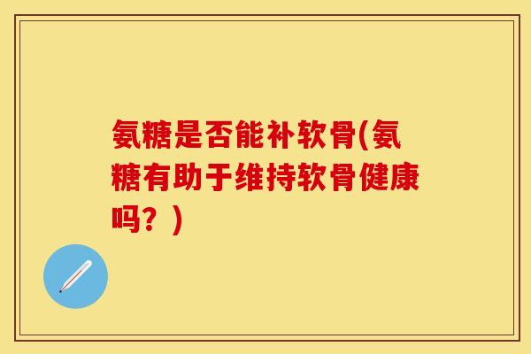 氨糖是否能补软骨(氨糖有助于维持软骨健康吗？)