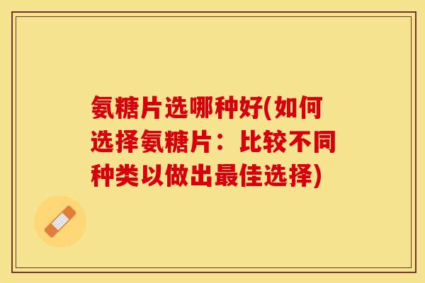 氨糖片选哪种好(如何选择氨糖片：比较不同种类以做出最佳选择)