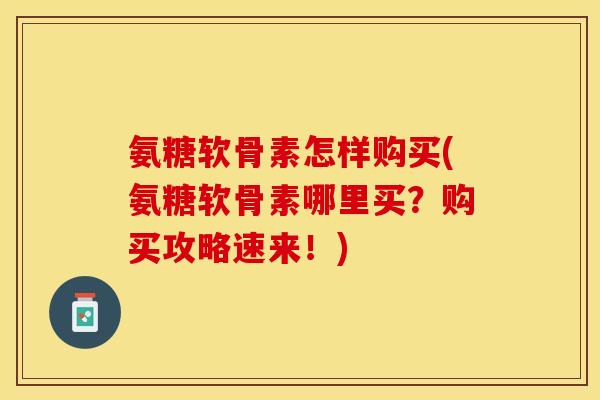 氨糖软骨素怎样购买(氨糖软骨素哪里买？购买攻略速来！)