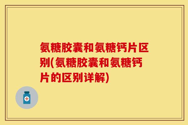 氨糖胶囊和氨糖钙片区别(氨糖胶囊和氨糖钙片的区别详解)