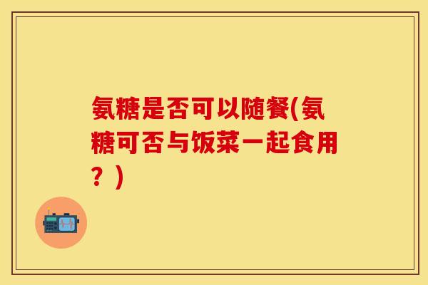 氨糖是否可以随餐(氨糖可否与饭菜一起食用？)