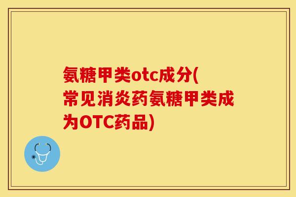 氨糖甲类otc成分(常见消炎药氨糖甲类成为OTC药品)