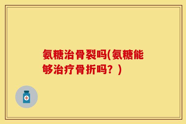 氨糖治骨裂吗(氨糖能够治疗骨折吗？)