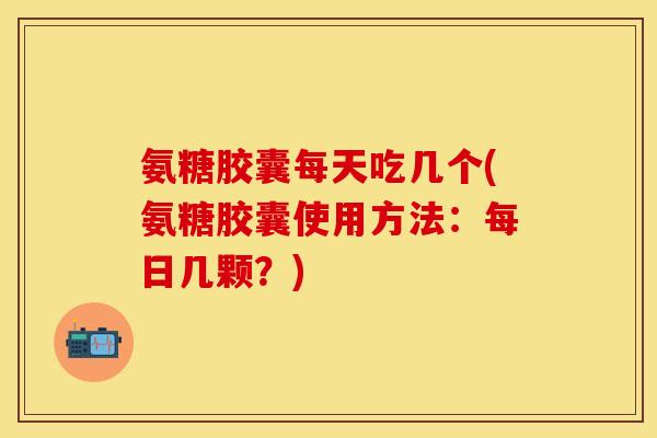 氨糖胶囊每天吃几个(氨糖胶囊使用方法：每日几颗？)