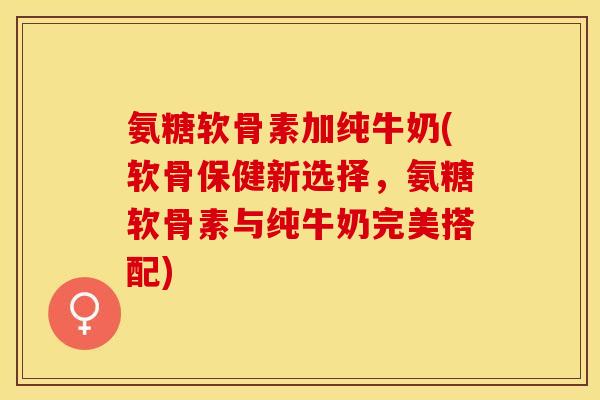 氨糖软骨素加纯牛奶(软骨保健新选择，氨糖软骨素与纯牛奶完美搭配)