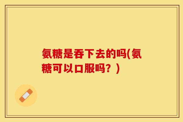 氨糖是吞下去的吗(氨糖可以口服吗？)