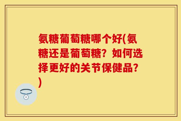 氨糖葡萄糖哪个好(氨糖还是葡萄糖？如何选择更好的关节保健品？)