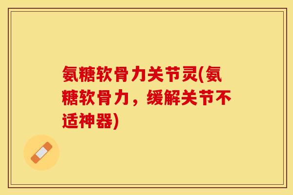 氨糖软骨力关节灵(氨糖软骨力，缓解关节不适神器)