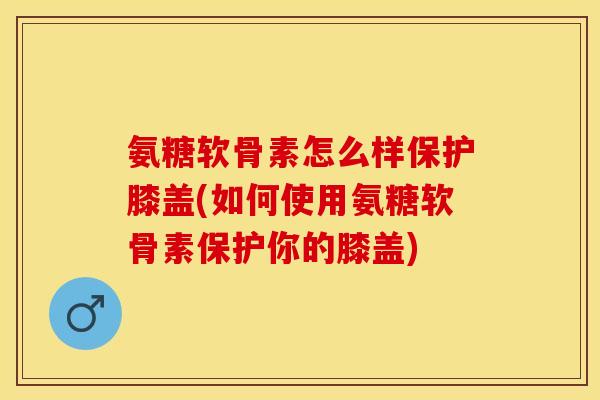 氨糖软骨素怎么样保护膝盖(如何使用氨糖软骨素保护你的膝盖)