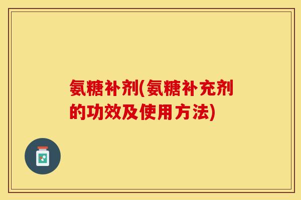 氨糖补剂(氨糖补充剂的功效及使用方法)